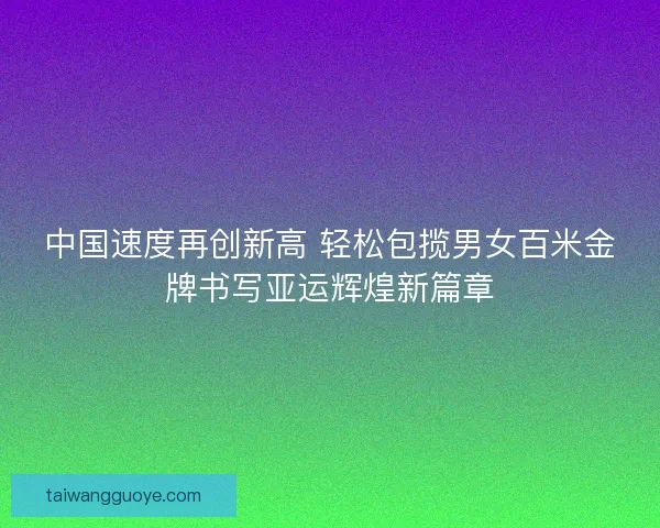 中国速度再创新高 轻松包揽男女百米金牌书写亚运辉煌新篇章