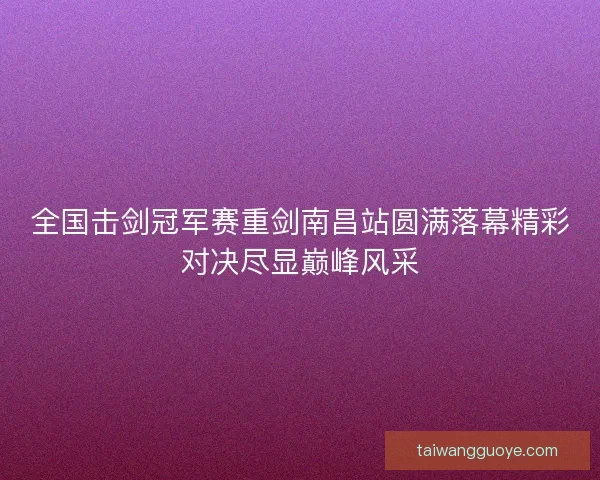 全国击剑冠军赛重剑南昌站圆满落幕精彩对决尽显巅峰风采