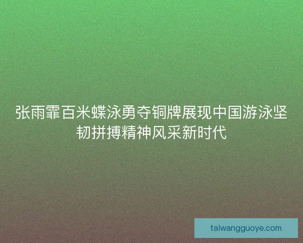 张雨霏百米蝶泳勇夺铜牌展现中国游泳坚韧拼搏精神风采新时代