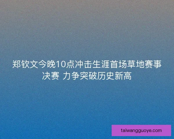 郑钦文今晚10点冲击生涯首场草地赛事决赛 力争突破历史新高