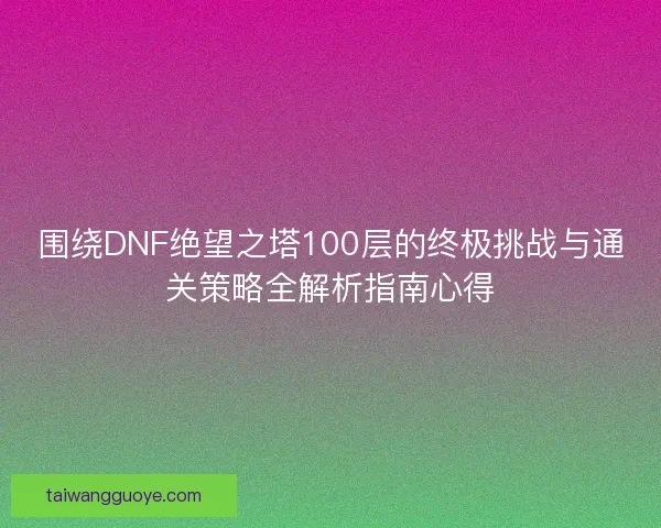 围绕DNF绝望之塔100层的终极挑战与通关策略全解析指南心得